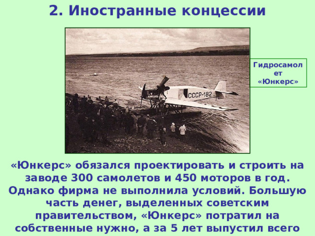 2. Иностранные концессии Гидросамолет «Юнкерс» «Юнкерс» обязался проектировать и строить на заводе 300 самолетов и 450 моторов в год. Однако фирма не выполнила условий. Большую часть денег, выделенных советским правительством, «Юнкерс» потратил на собственные нужно, а за 5 лет выпустил всего 170 самолетов. Концессия была закрыта. 