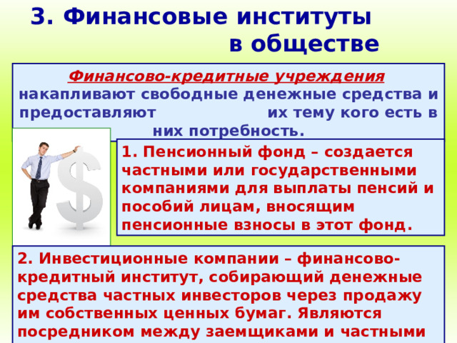 3. Финансовые институты в обществе Финансово-кредитные учреждения  накапливают свободные денежные средства и предоставляют их тему кого есть в них потребность. 1. Пенсионный фонд – создается частными или государственными компаниями для выплаты пенсий и пособий лицам, вносящим пенсионные взносы в этот фонд. 2. Инвестиционные компании – финансово-кредитный институт, собирающий денежные средства частных инвесторов через продажу им собственных ценных бумаг. Являются посредником между заемщиками и частными инвесторами. 