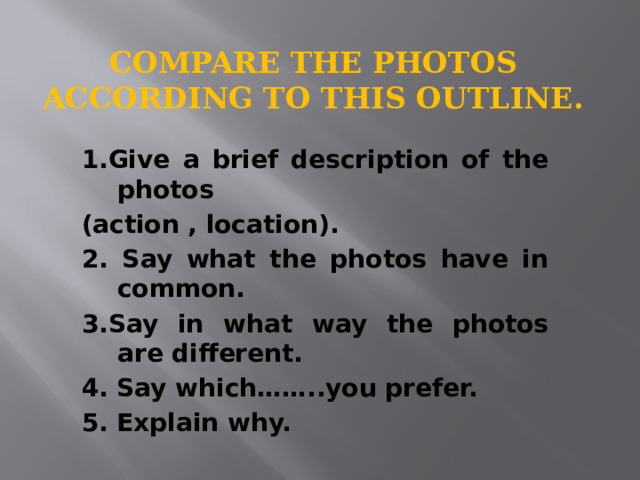 Compare the photos according to this outline. 1.Give a brief description of the photos (action , location). 2. Say what the photos have in common. 3.Say in what way the photos are different. 4. Say which……..you prefer. 5. Explain why. 