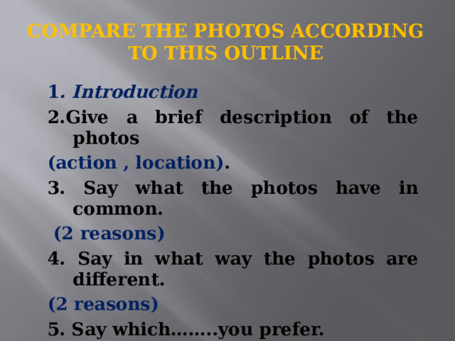 Compare the photos according to this outline   1 . Introduction 2.Give a brief description of the photos (action , location) . 3. Say what the photos have in common.  (2 reasons) 4. Say in what way the photos are different.  (2 reasons) 5. Say which……..you prefer. 6. Explain why. (2 reasons) 7. Conclusion. 