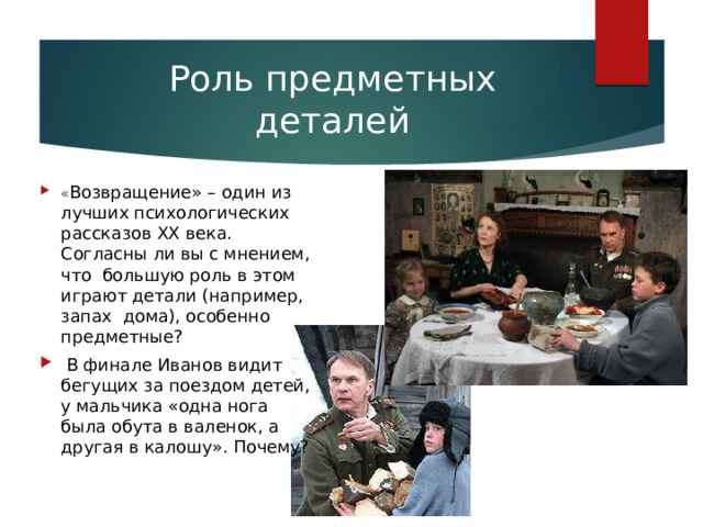 Роль предметных деталей « Возвращение» – один из лучших психологических рассказов ХХ века. Согласны ли вы с мнением, что большую роль в этом играют детали (например, запах дома), особенно предметные?  В финале Иванов видит бегущих за поездом детей, у мальчика «одна нога была обута в валенок, а другая в калошу». Почему? 