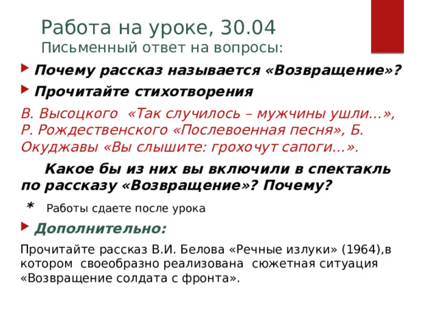 Работа на уроке, 30.04  Письменный ответ на вопросы: Почему рассказ называется «Возвращение»? Прочитайте стихотворения В. Высоцкого «Так случилось – мужчины ушли…», Р. Рождественского «Послевоенная песня», Б. Окуджавы «Вы слышите: грохочут сапоги…».  Какое бы из них вы включили в спектакль по рассказу «Возвращение»? Почему?  * Работы сдаете после урока Дополнительно: Прочитайте рассказ В.И. Белова «Речные излуки» (1964),в котором своеобразно реализована сюжетная ситуация «Возвращение солдата с фронта».    