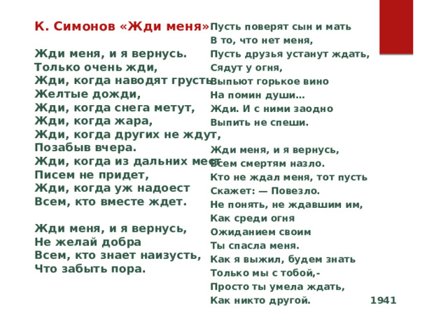 К. Симонов «Жди меня» К. Симонов «Жди меня»  Жди меня, и я вернусь.  Только очень жди,  Жди, когда наводят грусть  Желтые дожди,  Жди, когда снега метут,  Жди, когда жара,  Жди, когда других не ждут,  Позабыв вчера.  Жди, когда из дальних мест  Писем не придет,  Жди, когда уж надоест  Всем, кто вместе ждет.  Жди меня, и я вернусь,  Не желай добра  Всем, кто знает наизусть,  Что забыть пора.   Пусть поверят сын и мать  В то, что нет меня,  Пусть друзья устанут ждать,  Сядут у огня,  Выпьют горькое вино  На помин души…  Жди. И с ними заодно  Выпить не спеши.  Жди меня, и я вернусь,  Всем смертям назло.  Кто не ждал меня, тот пусть  Скажет: — Повезло.  Не понять, не ждавшим им,  Как среди огня  Ожиданием своим  Ты спасла меня.  Как я выжил, будем знать  Только мы с тобой,-  Просто ты умела ждать,  Как никто другой. 1941  