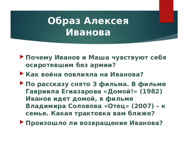 Образ Алексея Иванова Почему Иванов и Маша чувствуют себя осиротевшим без армии? Как война повлияла на Иванова? По рассказу снято 3 фильма. В фильме Гавриила Егиазарова «Домой!» (1982) Иванов идет домой, в фильме Владимира Соловова «Отец» (2007) – к семье. Какая трактовка вам ближе? Произошло ли возвращение Иванова? 