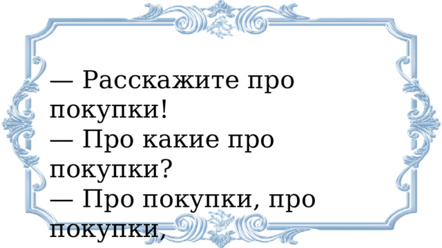 —  Расскажите про покупки! —  Про какие про покупки?  — Про покупки, про покупки, про покупочки свои. 