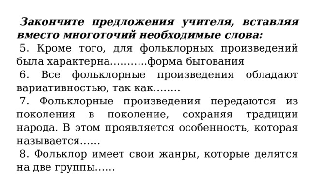 Закончите предложения учителя, вставляя вместо многоточий необходимые слова: 5. Кроме того, для фольклорных произведений была характерна………..форма бытования 6. Все фольклорные произведения обладают вариативностью, так как…….. 7. Фольклорные произведения передаются из поколения в поколение, сохраняя традиции народа. В этом проявляется особенность, которая называется…… 8. Фольклор имеет свои жанры, которые делятся на две группы…… 