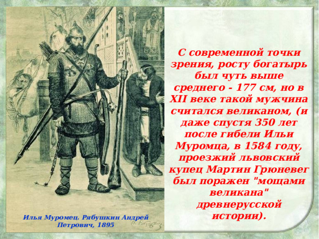 С современной точки зрения, росту богатырь был чуть выше среднего - 177 см, но в XII веке такой мужчина считался великаном, (и даже спустя 350 лет после гибели Ильи Муромца, в 1584 году, проезжий львовский купец Мартин Грюневег был поражен 