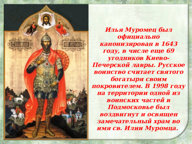 Илья Муромец был официально канонизирован в 1643 году, в числе еще 69 угодников Киево-Печерской лавры. Русское воинство считает святого богатыря своим покровителем. В 1998 году на территории одной из воинских частей в Подмосковье был воздвигнут и освящен замечательный храм во имя св. Илии Муромца.  