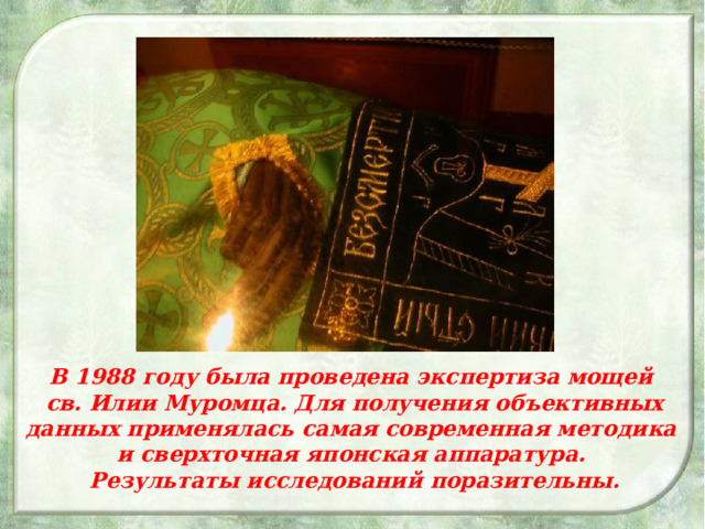 В 1988 году была проведена экспертиза мощей св. Илии Муромца. Для получения объективных данных применялась самая современная методика и сверхточная японская аппаратура. Результаты исследований поразительны.  