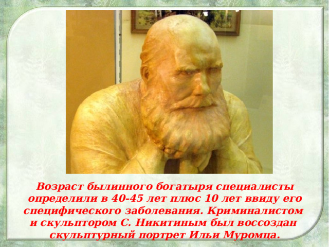 Возраст былинного богатыря специалисты определили в 40-45 лет плюс 10 лет ввиду его специфического заболевания. Криминалистом и скульптором С. Никитиным был воссоздан скульптурный портрет Ильи Муромца.  