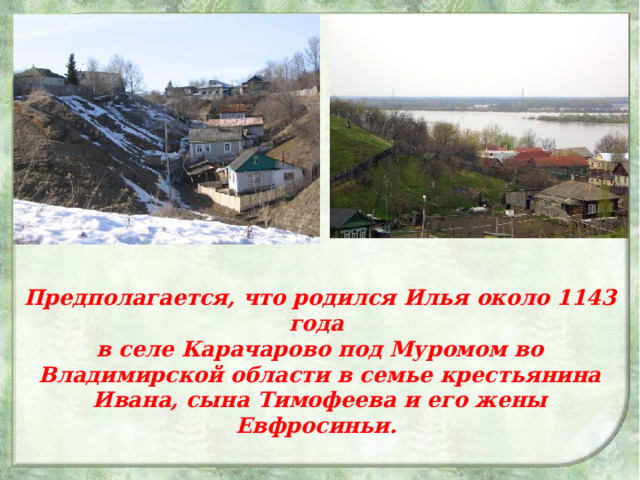 Предполагается, что родился Илья около 1143 года в селе Карачарово под Муромом во Владимирской области в семье крестьянина Ивана, сына Тимофеева и его жены Евфросиньи.  