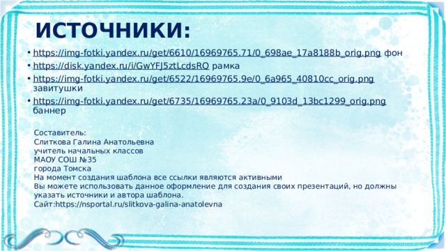 ИСТОЧНИКИ: https://img-fotki.yandex.ru/get/6610/16969765.71/0_698ae_17a8188b_orig.png фон https://disk.yandex.ru/i/GwYFJ5ztLcdsRQ рамка https://img-fotki.yandex.ru/get/6522/16969765.9e/0_6a965_40810cc_orig.png завитушки https://img-fotki.yandex.ru/get/6735/16969765.23a/0_9103d_13bc1299_orig.png баннер Составитель: Слиткова Галина Анатольевна учитель начальных классов МАОУ СОШ №35 города Томска На момент создания шаблона все ссылки являются активными Вы можете использовать данное оформление для создания своих презентаций, но должны указать источники и автора шаблона. Сайт:https://nsportal.ru/slitkova-galina-anatolevna 
