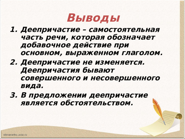 Выводы Деепричастие – самостоятельная часть речи, которая обозначает добавочное действие при основном, выраженном глаголом. Деепричастие не изменяется. Деепричастия бывают совершенного и несовершенного вида. В предложении деепричастие является обстоятельством. 