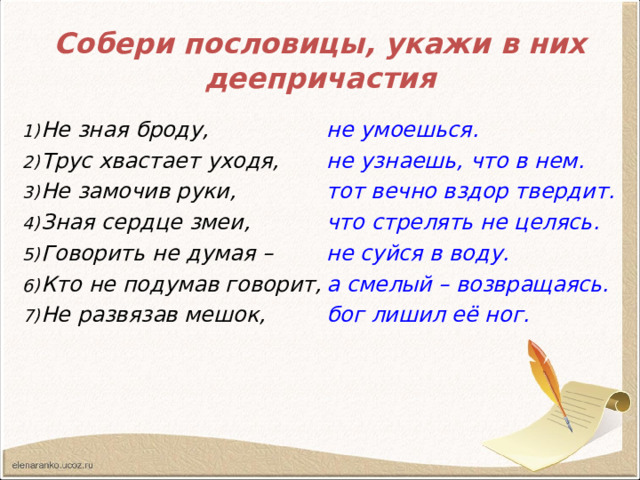 Собери пословицы, укажи в них деепричастия Не зная броду, Трус хвастает уходя, Не замочив руки, Зная сердце змеи, Говорить не думая – Кто не подумав говорит, Не развязав мешок, не умоешься. не узнаешь, что в нем. тот вечно вздор твердит. что стрелять не целясь. не суйся в воду. а смелый – возвращаясь. бог лишил её ног.  