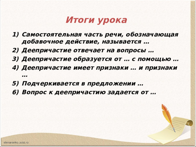 Итоги урока  Самостоятельная часть речи, обозначающая добавочное действие, называется … Деепричастие отвечает на вопросы … Деепричастие образуется от … с помощью … Деепричастие имеет признаки … и признаки … Подчеркивается в предложении … Вопрос к деепричастию задается от …  