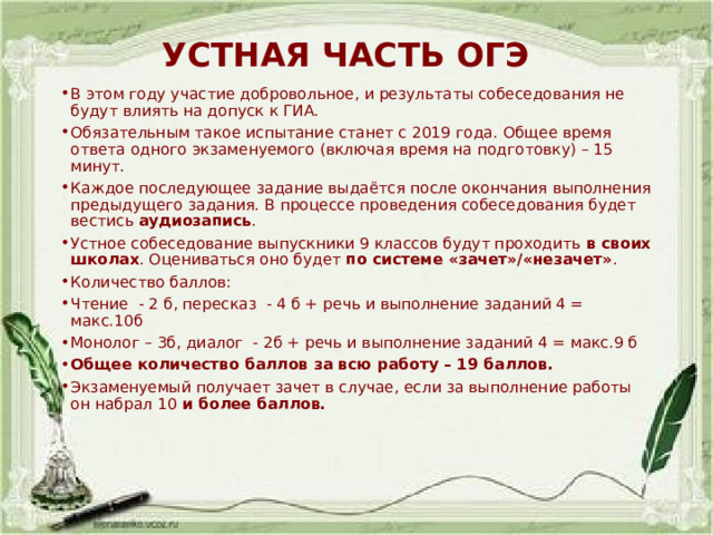 УСТНАЯ ЧАСТЬ ОГЭ В этом году участие добровольное, и результаты собеседования не будут влиять на допуск к ГИА. Обязательным такое испытание станет с 2019 года. Общее время ответа одного экзаменуемого (включая время на подготовку) – 15 минут. Каждое последующее задание выдаётся после окончания выполнения предыдущего задания. В процессе проведения собеседования будет вестись  аудиозапись . Устное собеседование выпускники 9 классов будут проходить  в своих школах . Оцениваться оно будет  по системе «зачет»/«незачет» .  Количество баллов: Чтение - 2 б, пересказ - 4 б + речь и выполнение заданий 4 = макс.10б Монолог – 3б, диалог - 2б + речь и выполнение заданий 4 = макс.9 б Общее количество баллов за всю работу – 19 баллов. Экзаменуемый получает зачет в случае, если за выполнение работы он набрал 10  и более баллов.   