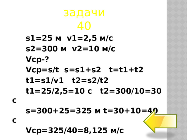 задачи  40 s1=25 м v1=2,5 м/с s2=300 м v2=10 м/с Vср-? Vср=s/t s=s1+s2 t=t1+t2 t1=s1/v1 t2=s2/t2 t1=25/2,5=10 с t2=300/10=30 с s=300+25=325 м t=30+10=40 с Vср=325/40=8,125 м/с  