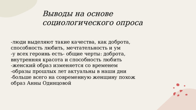 Выводы на основе социологического опроса -люди выделяют такие качества, как доброта, способность любить, мечтательность и ум -у всех героинь есть- общие черты: доброта, внутренняя красота и способность любить -женский образ изменяется со временем -образы прошлых лет актуальны в наши дни -больше всего на современную женщину похож образ Анны Одинцовой 