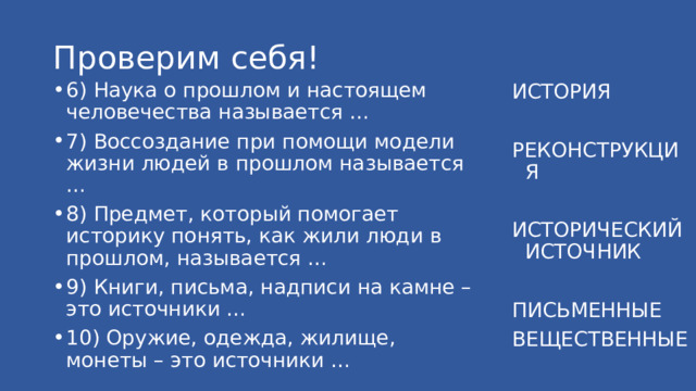 Проверим себя! 6) Наука о прошлом и настоящем человечества называется … 7) Воссоздание при помощи модели жизни людей в прошлом называется … 8) Предмет, который помогает историку понять, как жили люди в прошлом, называется … 9) Книги, письма, надписи на камне – это источники … 10) Оружие, одежда, жилище, монеты – это источники … ИСТОРИЯ РЕКОНСТРУКЦИЯ ИСТОРИЧЕСКИЙ ИСТОЧНИК ПИСЬМЕННЫЕ ВЕЩЕСТВЕННЫЕ 