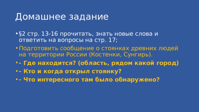 Домашнее задание §2 стр. 13-16 прочитать, знать новые слова и ответить на вопросы на стр. 17; Подготовить сообщение о стоянках древних людей на территории России (Костенки, Сунгирь). - Где находится? (область, рядом какой город) - Кто и когда открыл стоянку? - Что интересного там было обнаружено? 