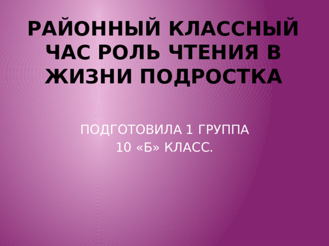 РАЙОННЫЙ КЛАССНЫЙ ЧАС РОЛЬ ЧТЕНИЯ В ЖИЗНИ ПОДРОСТКА ПОДГОТОВИЛА 1 ГРУППА 10 «Б» КЛАСС. 