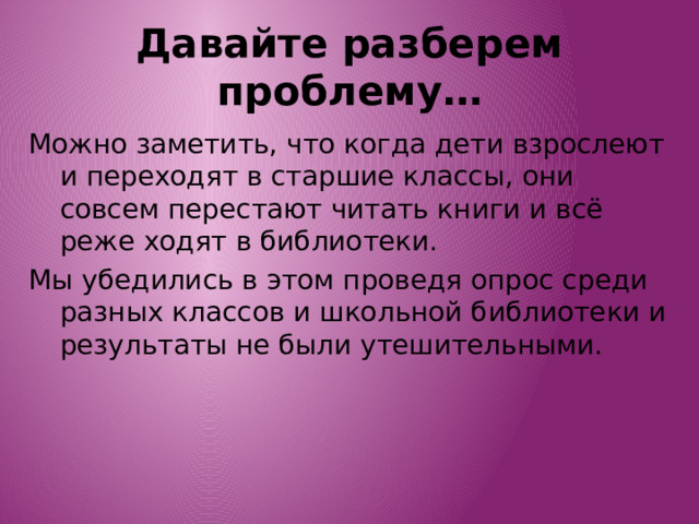 Давайте разберем проблему… Можно заметить, что когда дети взрослеют и переходят в старшие классы, они совсем перестают читать книги и всё реже ходят в библиотеки. Мы убедились в этом проведя опрос среди разных классов и школьной библиотеки и результаты не были утешительными. 