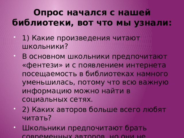 Опрос начался с нашей библиотеки, вот что мы узнали: 1) Какие произведения читают школьники? В основном школьники предпочитают «фентези» и с появлением интернета посещаемость в библиотеках намного уменьшилась, потому что всю важную информацию можно найти в социальных сетях. 2) Каких авторов больше всего любят читать? Школьники предпочитают брать современных авторов, но они не забывают про таких авторов как: Д.Толкин, М.Твенн, Д.Роулинг. 