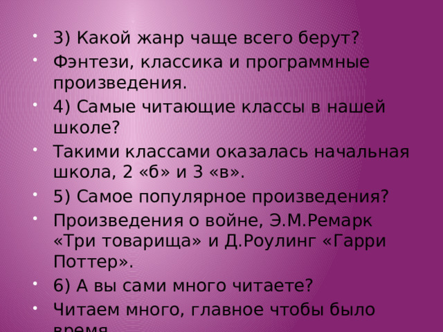 3) Какой жанр чаще всего берут? Фэнтези, классика и программные произведения. 4) Самые читающие классы в нашей школе? Такими классами оказалась начальная школа, 2 «б» и 3 «в». 5) Самое популярное произведения? Произведения о войне, Э.М.Ремарк «Три товарища» и Д.Роулинг «Гарри Поттер». 6) А вы сами много читаете? Читаем много, главное чтобы было время. 