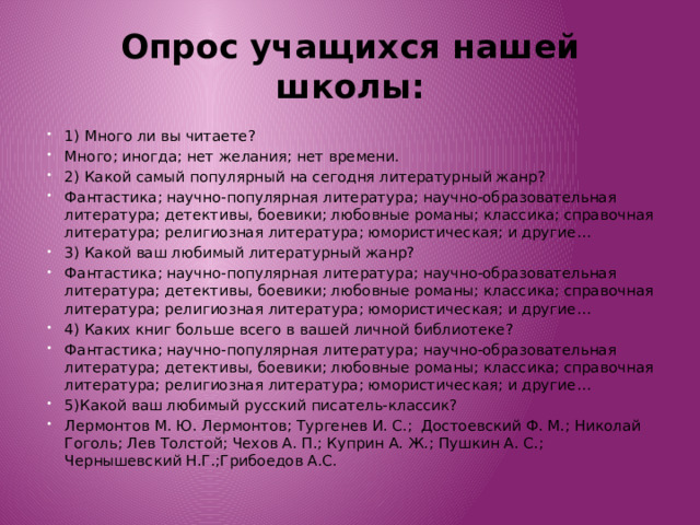 Опрос учащихся нашей школы: 1) Много ли вы читаете? Много; иногда; нет желания; нет времени. 2) Какой самый популярный на сегодня литературный жанр? Фантастика; научно-популярная литература; научно-образовательная литература; детективы, боевики; любовные романы; классика; справочная литература; религиозная литература; юмористическая; и другие… 3) Какой ваш любимый литературный жанр? Фантастика; научно-популярная литература; научно-образовательная литература; детективы, боевики; любовные романы; классика; справочная литература; религиозная литература; юмористическая; и другие… 4) Каких книг больше всего в вашей личной библиотеке? Фантастика; научно-популярная литература; научно-образовательная литература; детективы, боевики; любовные романы; классика; справочная литература; религиозная литература; юмористическая; и другие… 5)Какой ваш любимый русский писатель-классик? Лермонтов М. Ю. Лермонтов; Тургенев И. С.; Достоевский Ф. М.; Николай Гоголь; Лев Толстой; Чехов А. П.; Куприн А. Ж.; Пушкин А. С.; Чернышевский Н.Г.;Грибоедов А.С. 