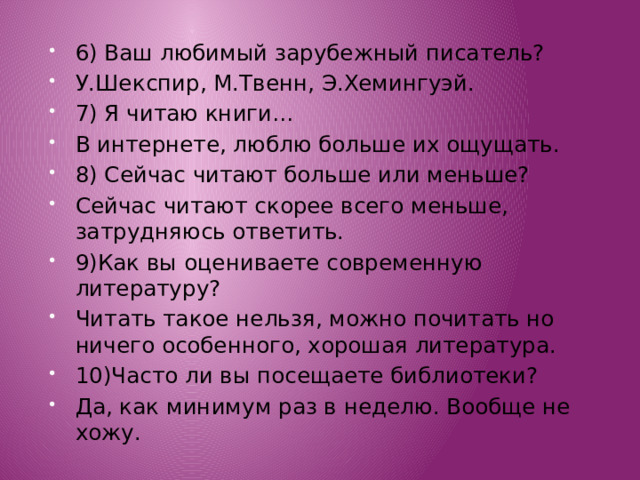 6) Ваш любимый зарубежный писатель? У.Шекспир, М.Твенн, Э.Хемингуэй. 7) Я читаю книги… В интернете, люблю больше их ощущать. 8) Сейчас читают больше или меньше? Сейчас читают скорее всего меньше, затрудняюсь ответить. 9)Как вы оцениваете современную литературу? Читать такое нельзя, можно почитать но ничего особенного, хорошая литература. 10)Часто ли вы посещаете библиотеки? Да, как минимум раз в неделю. Вообще не хожу. 