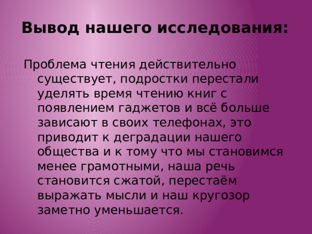 Вывод нашего исследования: Проблема чтения действительно существует, подростки перестали уделять время чтению книг с появлением гаджетов и всё больше зависают в своих телефонах, это приводит к деградации нашего общества и к тому что мы становимся менее грамотными, наша речь становится сжатой, перестаём выражать мысли и наш кругозор заметно уменьшается. 