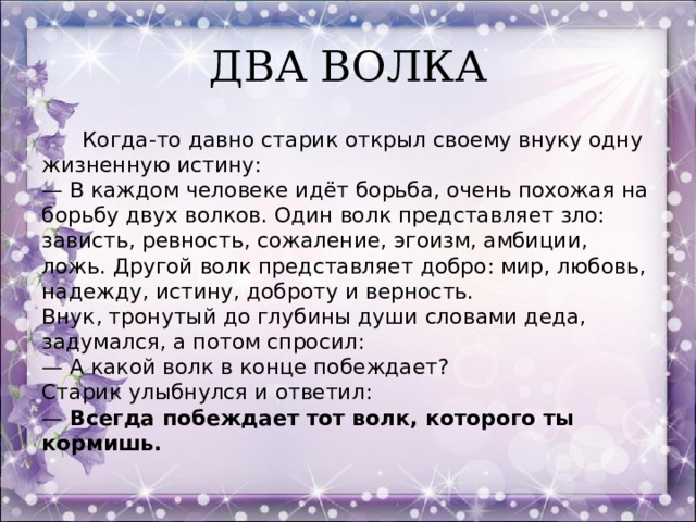 ДВА ВОЛКА  Когда-то давно старик открыл своему внуку одну жизненную истину:  — В каждом человеке идёт борьба, очень похожая на борьбу двух волков. Один волк представляет зло: зависть, ревность, сожаление, эгоизм, амбиции, ложь. Другой волк представляет добро: мир, любовь, надежду, истину, доброту и верность.  Внук, тронутый до глубины души словами деда, задумался, а потом спросил:  — А какой волк в конце побеждает?  Старик улыбнулся и ответил:  — Всегда побеждает тот волк, которого ты кормишь.  