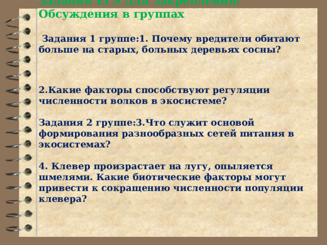               Задания ЕГЭ Для закрепления: Обсуждения в группах   Задания 1 группе:1. Почему вредители обитают больше на старых, больных деревьях сосны?   2.Какие факторы способствуют регуляции численности волков в экосистеме?   Задания 2 группе:3.Что служит основой формирования разнообразных сетей питания в экосистемах?     4. Клевер произрастает на лугу, опыляется шмелями. Какие биотические факторы могут привести к сокращению численности популяции клевера?    