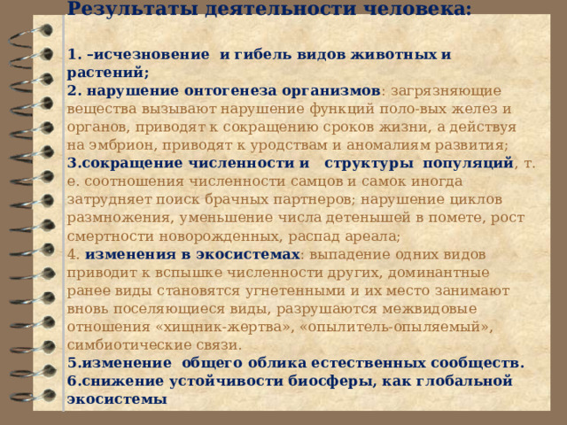              Результаты деятельности человека:     1. –исчезновение и  гибель видов животных и растений;  2. нарушение онтогенеза организмов : загрязняющие вещества вызывают нарушение функций поло-вых желез и органов, приводят к сокращению сроков жизни, а действуя на эмбрион, приводят к уродствам и аномалиям развития;  3.сокращение численности и структуры популяций , т. е. соотношения численности самцов и самок иногда затрудняет поиск брачных партнеров; нарушение циклов размножения, уменьшение числа детенышей в помете, рост смертности новорожденных, распад ареала;  4. изменения в экосистемах : выпадение одних видов приводит к вспышке численности других, доминантные ранее виды становятся угнетенными и их место занимают вновь поселяющиеся виды, разрушаются межвидовые отношения «хищник-жертва», «опылитель-опыляемый», симбиотические связи.  5.изменение общего облика естественных сообществ.  6.снижение устойчивости биосферы, как глобальной экосистемы      