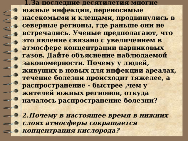             Вопросы ЕГЭ___ Задания 1 группе .  1.За последние десятилетия многие южные инфекции, переносимые насекомыми и клещами, продвинулись в северные регионы, где раньше они не встречались. Ученые предполагают, что это явление связано с увеличением в атмосфере концентрации парниковых газов. Дайте объяснение наблюдаемой закономерности. Почему у людей, живущих в новых для инфекции ареалах, течение болезни происходит тяжелее, а распространение - быстрее ,чем у жителей южных регионов, откуда началось распространение болезни?   2. Почему в настоящее время в нижних слоях атмосферы сокращается концентрация кислорода?   