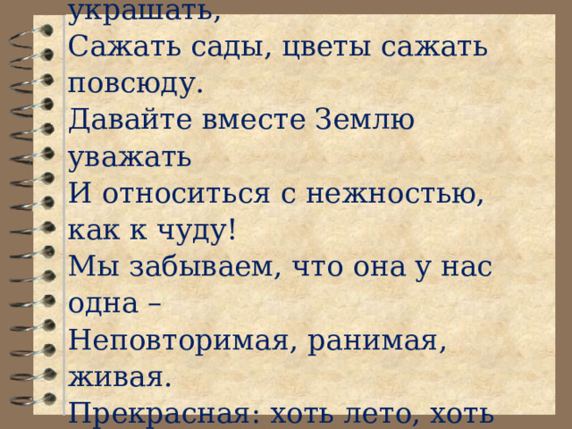        Елена Смирнова  Давайте вместе Землю украшать,  Сажать сады, цветы сажать повсюду.  Давайте вместе Землю уважать  И относиться с нежностью, как к чуду!  Мы забываем, что она у нас одна –  Неповторимая, ранимая, живая.  Прекрасная: хоть лето, хоть зима…  Она у нас одна, одна такая!    