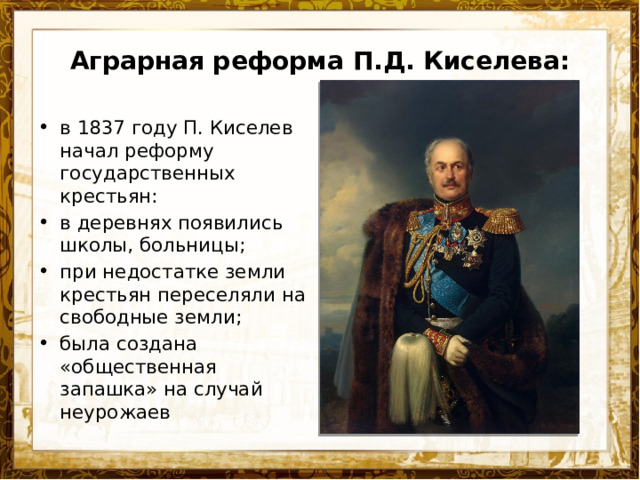 Аграрная реформа П.Д. Киселева: в 1837 году П. Киселев начал реформу государственных крестьян: в деревнях появились школы, больницы; при недостатке земли крестьян переселяли на свободные земли; была создана «общественная запашка» на случай неурожаев 