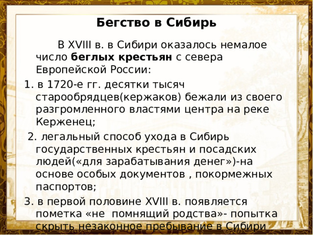 Бегство в Сибирь  В XVIII в. в Сибири оказалось немалое число беглых крестьян с севера Европейской России: 1. в 1720-е гг. десятки тысяч старообрядцев(кержаков) бежали из своего разгромленного властями центра на реке Керженец;  2. легальный способ ухода в Сибирь государственных крестьян и посадских людей(«для зарабатывания денег»)-на основе особых документов , покормежных паспортов; 3. в первой половине XVIII в. появляется пометка «не помнящий родства»- попытка скрыть незаконное пребывание в Сибири 