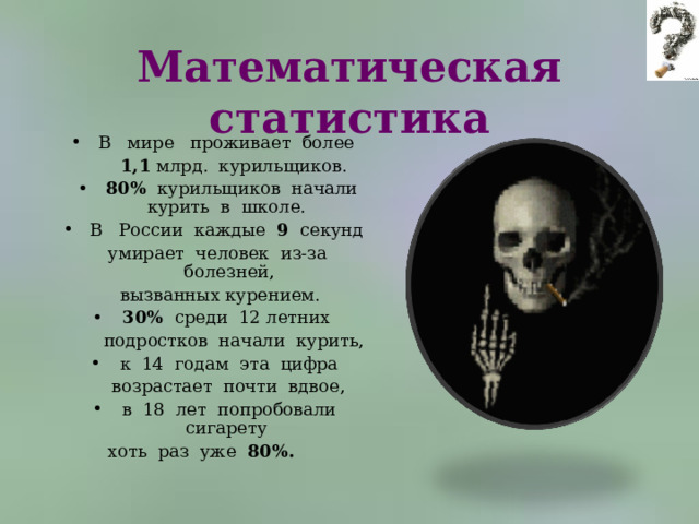 Математическая статистика В   мире   проживает  более   1,1 млрд.  курильщиков. 80%   курильщиков  начали курить  в  школе.   В   России  каждые  9   секунд  умирает  человек  из-за  болезней,   вызванных курением.  30%  среди  12 летних   подростков  начали  курить,  к  14  годам  эта  цифра   возрастает  почти  вдвое,  в  18  лет  попробовали  сигарету  хоть  раз  уже  80%.         