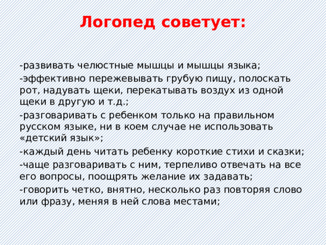 Логопед советует:   -развивать челюстные мышцы и мышцы языка; -эффективно пережевывать грубую пищу, полоскать рот, надувать щеки, перекатывать воздух из одной щеки в другую и т.д.; -разговаривать с ребенком только на правильном русском языке, ни в коем случае не использовать «детский язык»; -каждый день читать ребенку короткие стихи и сказки; -чаще разговаривать с ним, терпеливо отвечать на все его вопросы, поощрять желание их задавать; -говорить четко, внятно, несколько раз повторяя слово или фразу, меняя в ней слова местами; 