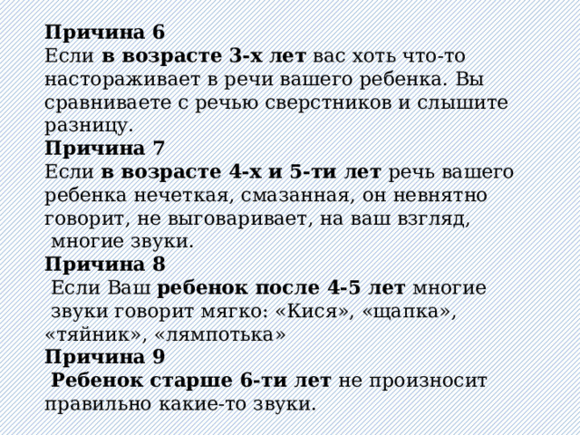 Причина 6  Если в возрасте 3-х лет вас хоть что-то настораживает в речи вашего ребенка. Вы сравниваете с речью сверстников и слышите разницу.  Причина 7  Если в возрасте 4-х и 5-ти лет речь вашего ребенка нечеткая, смазанная, он невнятно говорит, не выговаривает, на ваш взгляд,  многие звуки. Причина 8  Если Ваш ребенок после 4-5 лет многие  звуки говорит мягко: «Кися», «щапка», «тяйник», «лямпотька» Причина 9  Ребенок старше 6-ти лет не произносит правильно какие-то звуки. 