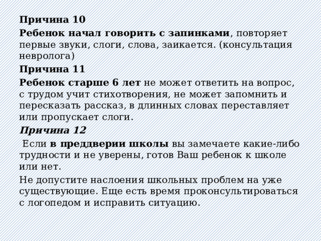 Причина 10  Ребенок начал говорить с запинками , повторяет первые звуки, слоги, слова, заикается. (консультация невролога) Причина 11  Ребенок старше 6 лет не может ответить на вопрос, с трудом учит стихотворения, не может запомнить и пересказать рассказ, в длинных словах переставляет или пропускает слоги. Причина 12   Если в преддверии школы вы замечаете какие-либо трудности и не уверены, готов Ваш ребенок к школе или нет.  Не допустите наслоения школьных проблем на уже существующие. Еще есть время проконсультироваться с логопедом и исправить ситуацию. 