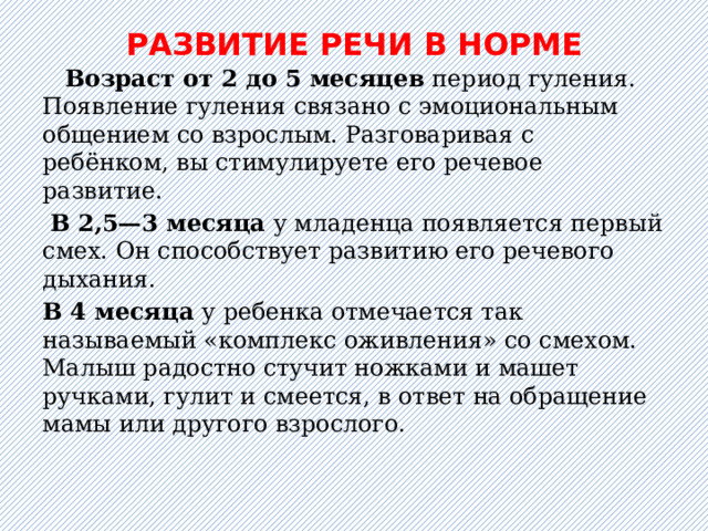 РАЗВИТИЕ РЕЧИ В НОРМЕ        Возраст от 2 до 5 месяцев период гуления. Появление гуления связано с эмоциональным общением со взрослым. Разговаривая с ребёнком, вы стимулируете его речевое развитие.  В 2,5—3 месяца у младенца появляется первый смех. Он способствует развитию его речевого дыхания. В 4 месяца у ребенка отмечается так называемый «комплекс оживления» со смехом. Малыш радостно стучит ножками и машет ручками, гулит и смеется, в ответ на обращение мамы или другого взрослого.   