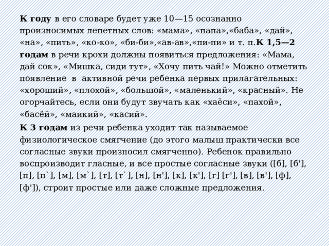 К году в его словаре будет уже 10—15 осознанно произносимых лепетных слов: «мама», «папа»,«баба», «дай», «на», «пить», «ко-ко», «би-би»,«ав-ав»,«пи-пи» и т. п. К 1,5—2 годам в речи крохи должны появиться предложения: «Мама, дай сок», «Мишка, сиди тут», «Хочу пить чай!» Можно отметить появление  в  активной речи ребенка первых прилагательных: «хороший», «плохой», «большой», «маленький», «красный». Не огорчайтесь, если они будут звучать как «хаёси», «пахой», «басёй», «маикий», «касий». К 3 годам из речи ребенка уходит так называемое физиологическое смягчение (до этого малыш практически все согласные звуки произносил смягченно). Ребенок правильно воспроизводит гласные, и все простые согласные звуки ([б], [б'], [п], [п`], [м], [м`], [т], [т`], [н], [н'], [к], [к'], [г] [г'], [в], [в'], [ф], [ф']), строит простые или даже сложные предложения.   