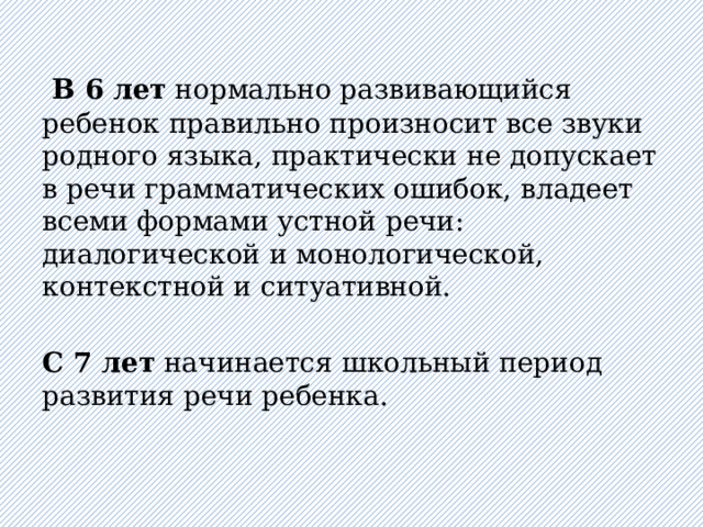    В 6 лет нормально развивающийся ребенок правильно произносит все звуки родного языка, практически не допускает в речи грамматических ошибок, владеет всеми формами устной речи: диалогической и монологической, контекстной и ситуативной.   С 7 лет начинается школьный период развития речи ребенка.   