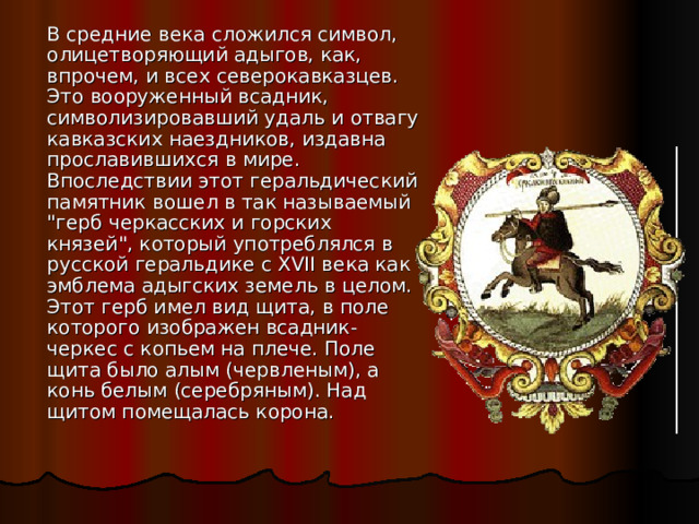  В средние века сложился символ, олицетворяющий адыгов, как, впрочем, и всех северокавказцев. Это вооруженный всадник, символизировавший удаль и отвагу кавказских наездников, издавна прославившихся в мире. Впоследствии этот геральдический памятник вошел в так называемый 