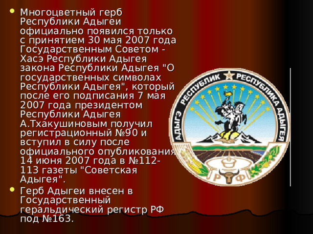 Многоцветный герб Республики Адыгеи официально появился только с принятием 30 мая 2007 года Государственным Советом - Хасэ Республики Адыгея закона Республики Адыгея 