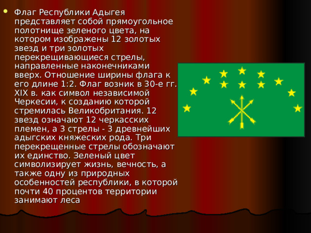 Флаг Республики Адыгея представляет собой прямоугольное полотнище зеленого цвета, на котором изображены 12 золотых звезд и три золотых перекрещивающиеся стрелы, направленные наконечниками вверх. Отношение ширины флага к его длине 1:2. Флаг возник в 30-е гг. XIX в. как символ независимой Черкесии, к созданию которой стремилась Великобритания. 12 звезд означают 12 черкасских племен, а 3 стрелы - 3 древнейших адыгских княжеских рода. Три перекрещенные стрелы обозначают их единство. Зеленый цвет символизирует жизнь, вечность, а также одну из природных особенностей республики, в которой почти 40 процентов территории занимают леса 