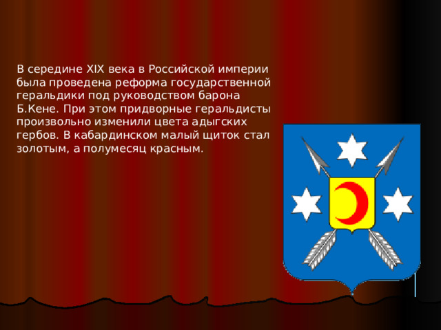 В середине XIX века в Российской империи была проведена реформа государственной геральдики под руководством барона Б.Кене. При этом придворные геральдисты произвольно изменили цвета адыгских гербов. В кабардинском малый щиток стал золотым, а полумесяц красным. 