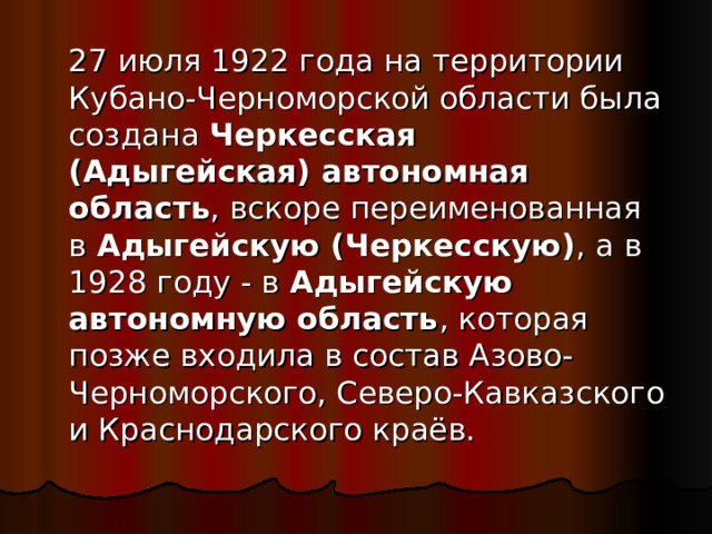   27 июля 1922 года на территории Кубано-Черноморской области была создана  Черкесская (Адыгейская) автономная область , вскоре переименованная в  Адыгейскую (Черкесскую) , а в 1928 году - в  Адыгейскую автономную область , которая позже входила в состав Азово-Черноморского, Северо-Кавказского и Краснодарского краёв. 